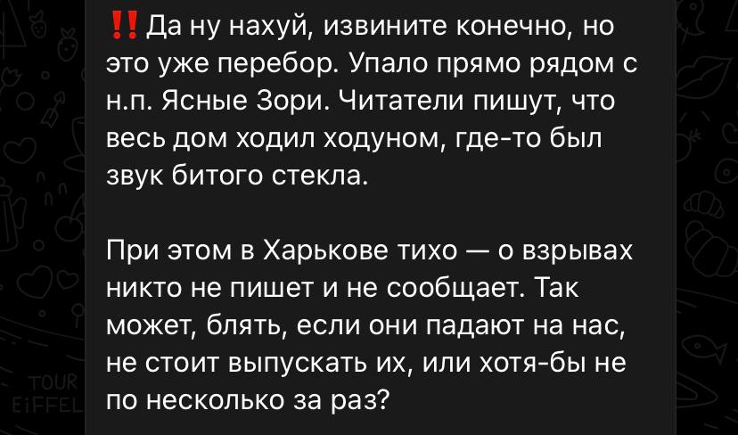 TOUR EIFFEL &bull;! Да ну нахуй, извините конечно, но это уже перебор. Упало прямо рядом с н.П. Ясные Зори. Читатели пишут, что весь дом ходил ходуном, где-то был звук битого стекла. При этом в Харькове тихо - о взрывах никто не пишет и не сообщает. Так может, блять, если они падают на нас, не стоит выпускать их, или хотя-бы не по несколько за раз?