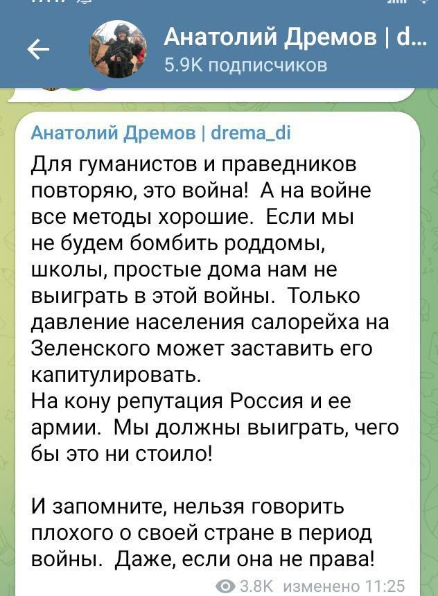 Анатолий Дремов | d... 5.9K подписчиков Анатолий Дремов | drema_di Для гуманистов и праведников повторяю, это война! А на войне все методы хорошие. Если мы не будем бомбить роддомы, школы, простые дома нам не выиграть в этой войны. Только давление населения салорейха на Зеленского может заставить его капитулировать. На кону репутация Россия и ее армии. Мы должны выиграть, чего бы это ни стоило! И запомните, нельзя говорить плохого о своей стране в период войны. Даже, если она не права! 3.8K изменено 11:25