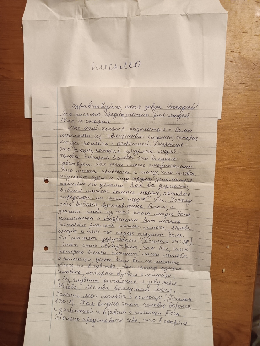 письмо Здравствуйте, меня зовут Геннадий! . Это письмо предназначено для людей 18 лет и старше. мышеле хочется поделиться с вами , которые могут помочь с депрессией. Депреселя - болезнь, которая изнуряет людей. человек который болеет это болезнью чувствует себя очень плохо эмоционально. Это может привести к тому, что человек опускает руки и ему трудно заниматься какими то делами. Как вы думаете, Бибаля может помочь людям, которые страдают от этого недуга 2 Да. Потому что Бибния вдохновленна Богом, а значит слова из этой книги могут быть утешением и ободрением. Вот мысль которая реально может помочь; &bdquo;Мелова близок к тем чье сердце терзает боль. н спасает удрученных (Псалом 34:18). Этот стих показывает, что вог, имя которого Мегова слышит наши мольбы &bull; помощи, даже если вы не можете облечь их в чувства. Вот пример одного человека, который взывал о помощи : 4 Мз глубины отчаяния я зові Мегова. Мегова выслушай меня. Услышь мои мольбы о помощи ." Псалом 130:1), Как видно этот человек боролся с депресмей и взывал о помощи Бога. Только представьте себе, что в скором
