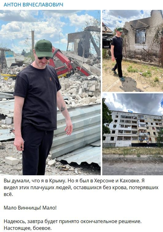 АНТОН ВЯЧЕСЛАВОВИЧ Вы думали, что я в Крыму. Но я был в Херсоне и Каховке. Я видел этих плачущих людей, оставшихся без крова, потерявших всё. Мало Винницы! Мало! Надеюсь, завтра будет принято окончательное решение. Настоящее, боевое.