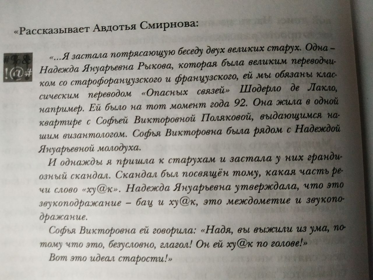 &laquo;Рассказывает Авдотья Смирнова: 968 !00# &laquo;...Я застала потрясающую беседу двух великих старух. Одна - Надежда Януарьевна Рыкова, которая была великим переводчи- ком со старофранцузского и французского, ей мы обязаны клас- сическим переводом &laquo;Опасных связей&raquo; Шодерло де Лакло, например. Ей было на тот момент года 92. Она жила в одной квартире с Софьей Викторовной Поляковой, выдающимся на- шим византологом. Софья Викторовна была рядом с Надеждой Януарьевной молодуха. И однажды я пришла к старухам и застала у них гранди- озный скандал. Скандал был посвящён тому, какая часть ре- чи слово &laquo;ху@к&raquo;. Надежда Януарьевна утверждала, что это звукоподражание - бац и ху@к, это междометие и звукопо- дражание. Софья Викторовна ей говорила: &laquo;Надя, вы выжили из ума, по- тому что это, безусловно, глагол! Он ей ху@к по голове!&raquo; Вот это идеал старости!&raquo;
