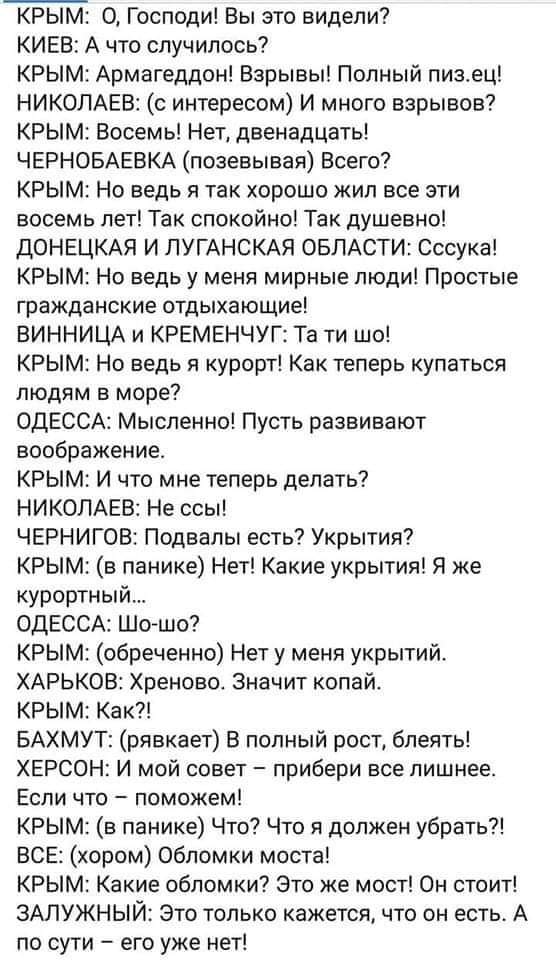 КРЫМ: 0, Господи! Вы это видели? КИЕВ: А что случилось? КРЫМ: Армагеддон! Взрывы! Полный пиз.ец! НИКОЛАЕВ: (с интересом) И много взрывов? КРЫМ: Восемь! Нет, двенадцать! ЧЕРНОБАЕВКА (позевывая) Всего? КРЫМ: Но ведь я так хорошо жил все эти восемь лет! Так спокойно! Так душевно! ДОНЕЦКАЯ И ЛУГАНСКАЯ ОБЛАСТИ: Сссука! КРЫМ: Но ведь у меня мирные люди! Простые гражданские отдыхающие! ВИННИЦА И КРЕМЕНЧУГ: Та ти шо! КРЫМ: Но ведь я курорт! Как теперь купаться людям в море? ОДЕССА: Мысленно! Пусть развивают воображение. КРЫМ: И что мне теперь делать? НИКОЛАЕВ: Не ссы! ЧЕРНИГОВ: Подвалы есть? Укрытия? КРЫМ: (в панике) Нет! Какие укрытия! Я же курортный... ОДЕССА: Шо-шо? КРЫМ: (обреченно) Нет у меня укрытий. ХАРЬКОВ: Хреново. Значит копай. КРЫМ: Как?! БАХМУТ: (рявкает) В полный рост, блеять! ХЕРСОН: И мой совет - прибери все лишнее. Если что - поможем! КРЫМ: (в панике) Что? Что я должен убрать?! ВСЕ: (хором) Обломки моста! КРЫМ: Какие обломки? Это же мост! Он стоит! ЗАЛУЖНЫЙ: Это только кажется, что он есть. А по сути - его уже нет!